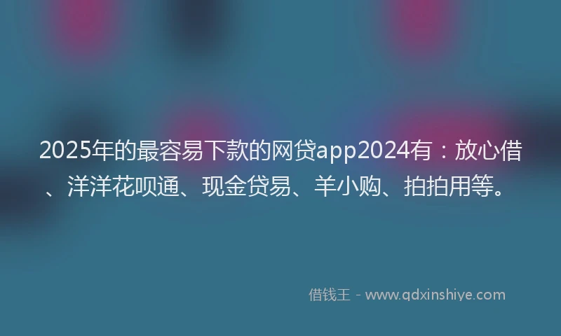 2025年的最容易下款的网贷app2024有：放心借、洋洋花呗通、现金贷易、羊小购、拍拍用等。