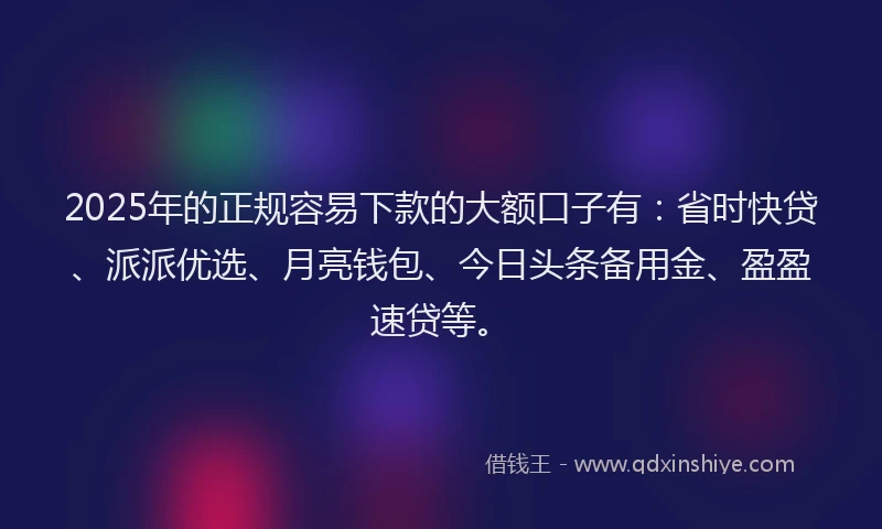 2025年的正规容易下款的大额口子有：省时快贷、派派优选、月亮钱包、今日头条备用金、盈盈速贷等。
