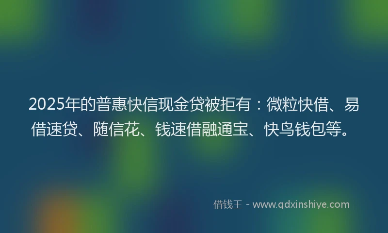 2025年的普惠快信现金贷被拒有：微粒快借、易借速贷、随信花、钱速借融通宝、快鸟钱包等。