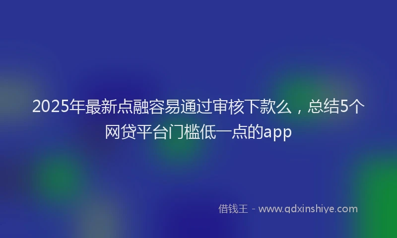 2025年最新点融容易通过审核下款么，总结5个网贷平台门槛低一点的app