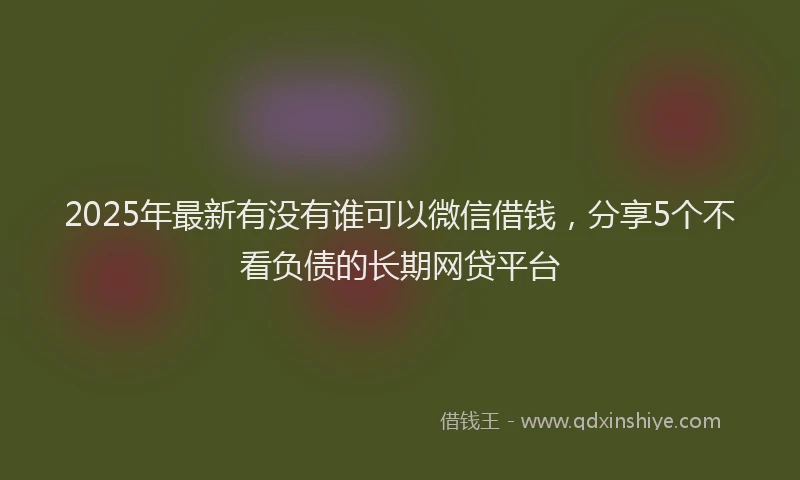 2025年最新有没有谁可以微信借钱，分享5个不看负债的长期网贷平台