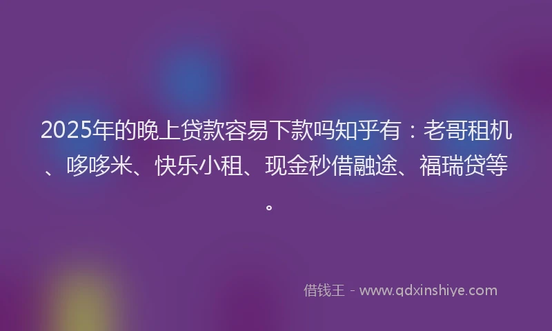 2025年的晚上贷款容易下款吗知乎有：老哥租机、哆哆米、快乐小租、现金秒借融途、福瑞贷等。