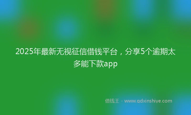 2025年最新无视征信借钱平台，分享5个逾期太多能下款app