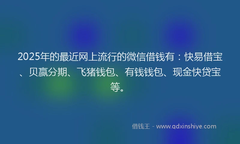 2025年的最近网上流行的微信借钱有：快易借宝、贝赢分期、飞猪钱包、有钱钱包、现金快贷宝等。