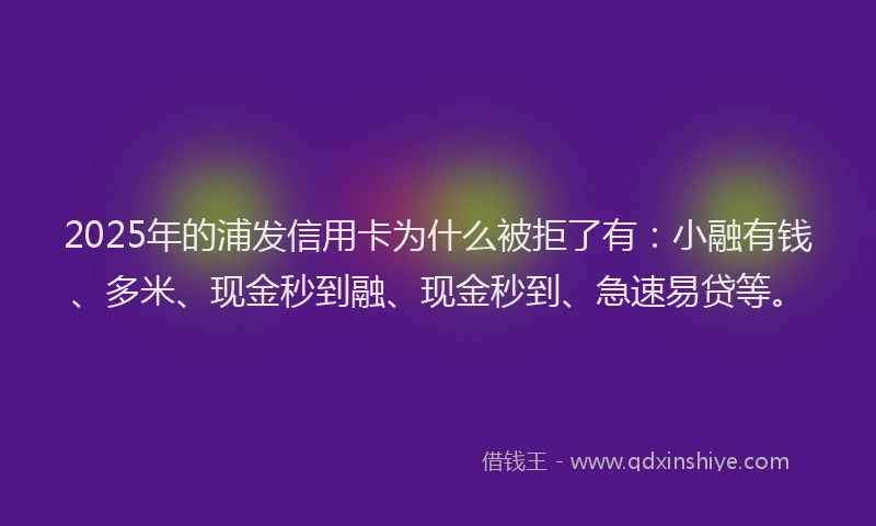 2025年的浦发信用卡为什么被拒了有：小融有钱、多米、现金秒到融、现金秒到、急速易贷等。