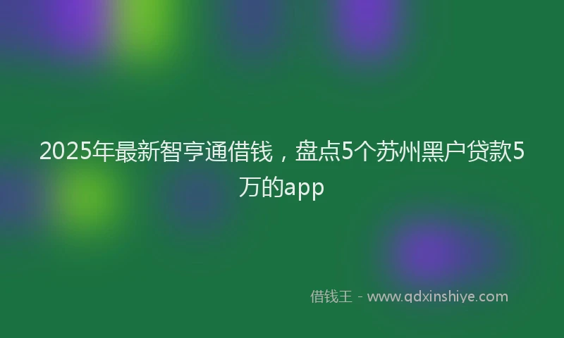 2025年最新智亨通借钱，盘点5个苏州黑户贷款5万的app