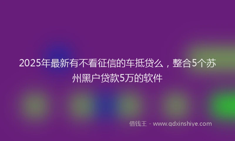 2025年最新有不看征信的车抵贷么，整合5个苏州黑户贷款5万的软件