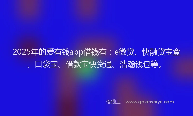 2025年的爱有钱app借钱有：e微贷、快融贷宝盒、口袋宝、借款宝快贷通、浩瀚钱包等。