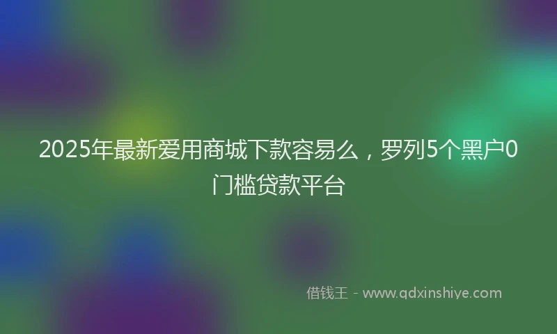 2025年最新爱用商城下款容易么，罗列5个黑户0门槛贷款平台