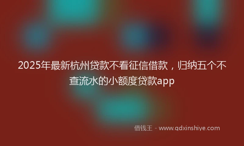 2025年最新杭州贷款不看征信借款，归纳五个不查流水的小额度贷款app