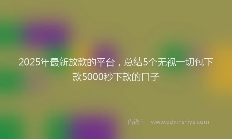 2025年最新放款的平台，总结5个无视一切包下款5000秒下款的口子