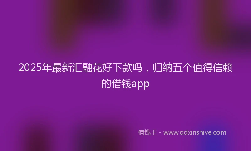 2025年最新汇融花好下款吗，归纳五个值得信赖的借钱app