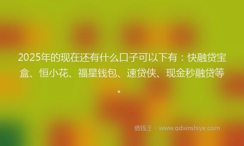 2025年的现在还有什么口子可以下有：快融贷宝盒、恒小花、福星钱包、速贷侠、现金秒融贷等。