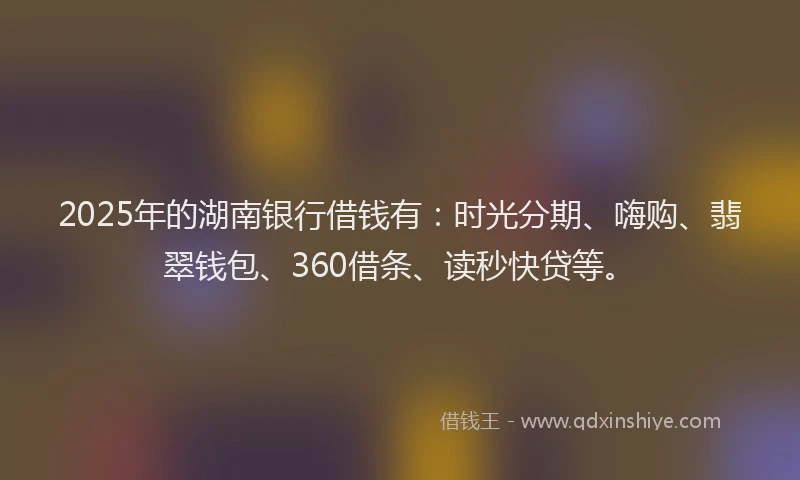 2025年的湖南银行借钱有：时光分期、嗨购、翡翠钱包、360借条、读秒快贷等。