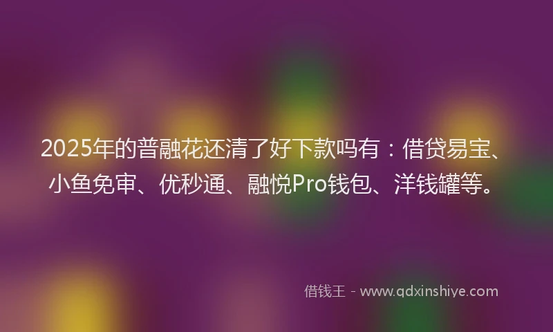 2025年的普融花还清了好下款吗有：借贷易宝、小鱼免审、优秒通、融悦Pro钱包、洋钱罐等。