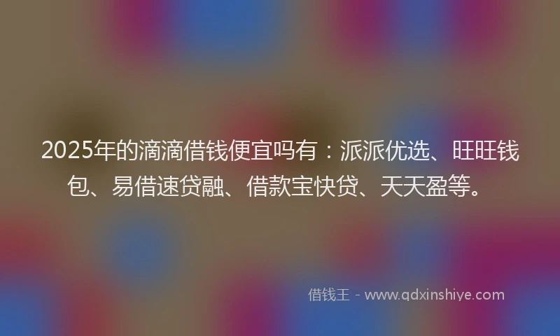 2025年的滴滴借钱便宜吗有:派派优选、旺旺钱包、易借速贷融、借款宝快贷、天天盈等。