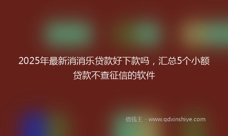 2025年最新消消乐贷款好下款吗，汇总5个小额贷款不查征信的软件