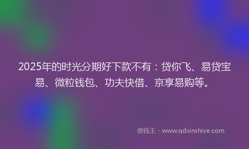 2025年的时光分期好下款不有：贷你飞、易贷宝易、微粒钱包、功夫快借、京享易购等。