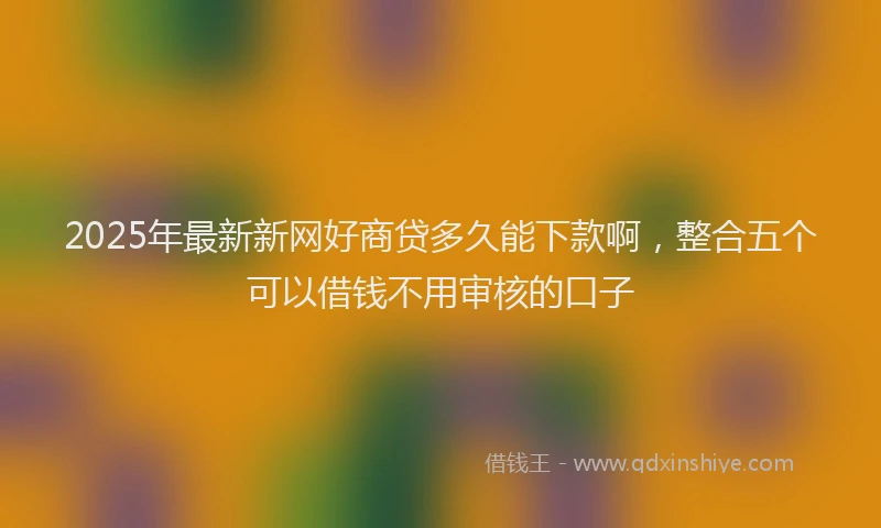 2025年最新新网好商贷多久能下款啊，整合五个可以借钱不用审核的口子