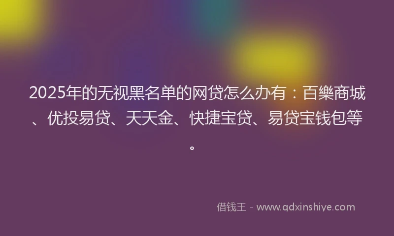 2025年的无视黑名单的网贷怎么办有：百樂商城、优投易贷、天天金、快捷宝贷、易贷宝钱包等。