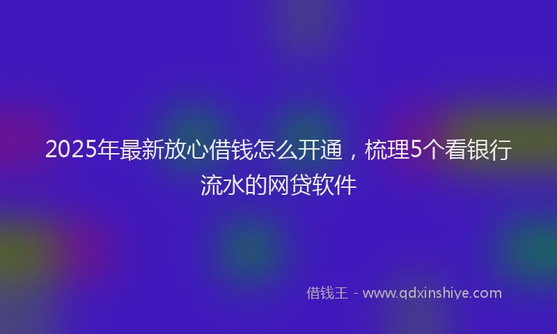 2025年最新放心借钱怎么开通，梳理5个看银行流水的网贷软件
