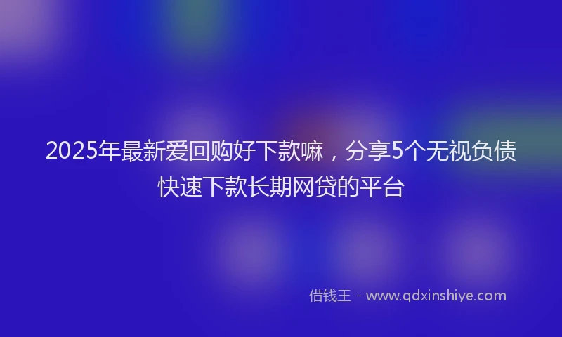 2025年最新爱回购好下款嘛，分享5个无视负债快速下款长期网贷的平台