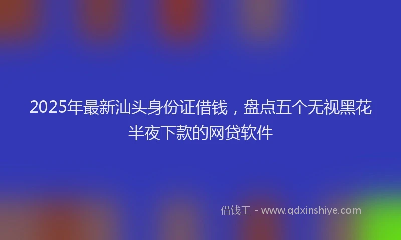 2025年最新汕头身份证借钱，盘点五个无视黑花半夜下款的网贷软件