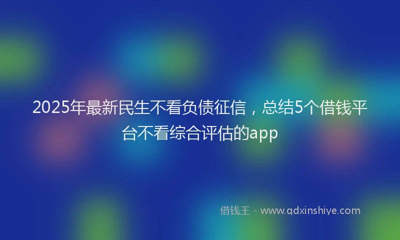 2025年最新民生不看负债征信，总结5个借钱平台不看综合评估的app