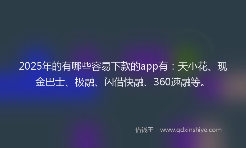 2025年的有哪些容易下款的app有：天小花、现金巴士、极融、闪借快融、360速融等。