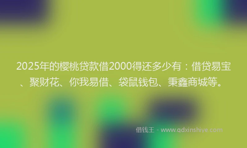 2025年的樱桃贷款借2000得还多少有：借贷易宝、聚财花、你我易借、袋鼠钱包、秉鑫商城等。