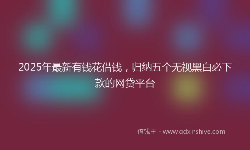 2025年最新有钱花借钱，归纳五个无视黑白必下款的网贷平台