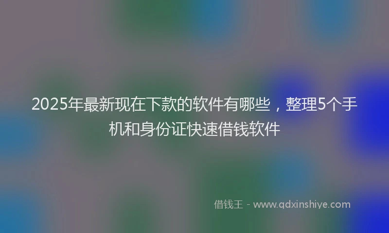 2025年最新现在下款的软件有哪些，整理5个手机和身份证快速借钱软件