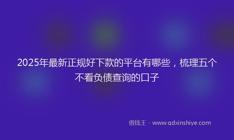 2025年最新正规好下款的平台有哪些，梳理五个不看负债查询的口子