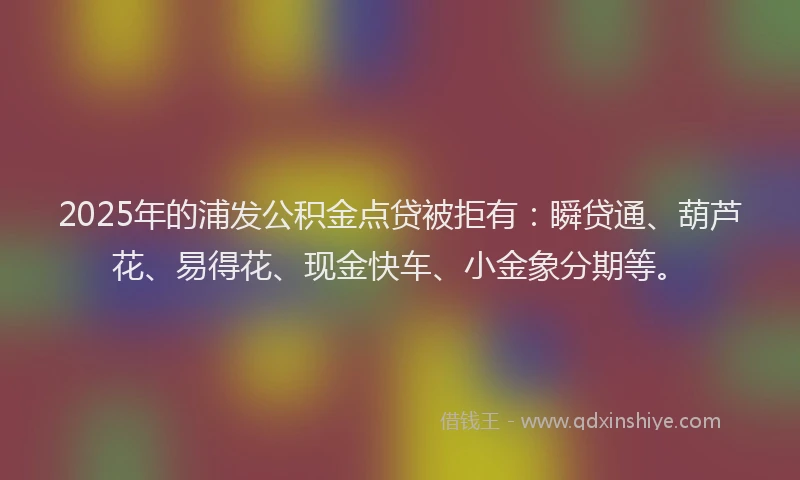 2025年的浦发公积金点贷被拒有：瞬贷通、葫芦花、易得花、现金快车、小金象分期等。