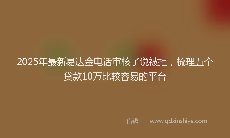 2025年最新易达金电话审核了说被拒，梳理五个贷款10万比较容易的平台