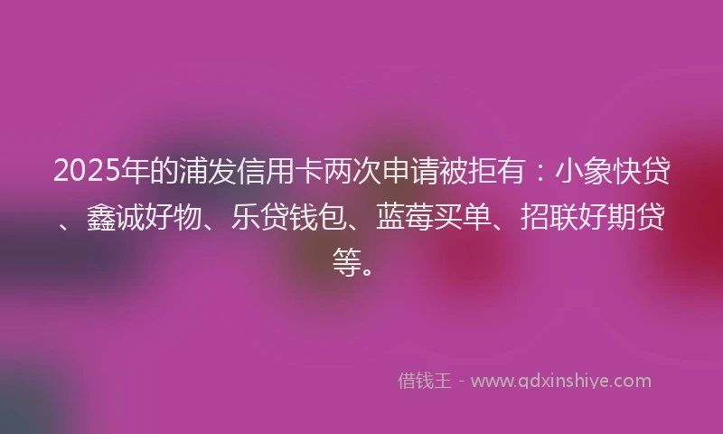 2025年的浦发信用卡两次申请被拒有：小象快贷、鑫诚好物、乐贷钱包、蓝莓买单、招联好期贷等。