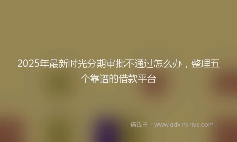 2025年最新时光分期审批不通过怎么办，整理五个靠谱的借款平台