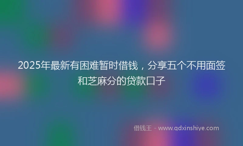 2025年最新有困难暂时借钱，分享五个不用面签和芝麻分的贷款口子