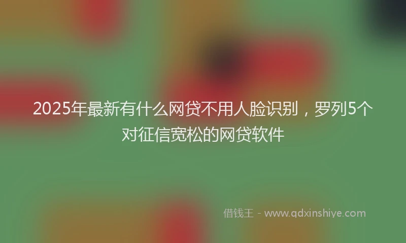 2025年最新有什么网贷不用人脸识别，罗列5个对征信宽松的网贷软件