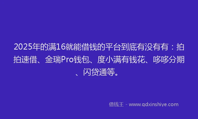 2025年的满16就能借钱的平台到底有没有有：拍拍速借、金瑞Pro钱包、度小满有钱花、哆哆分期、闪贷通等。