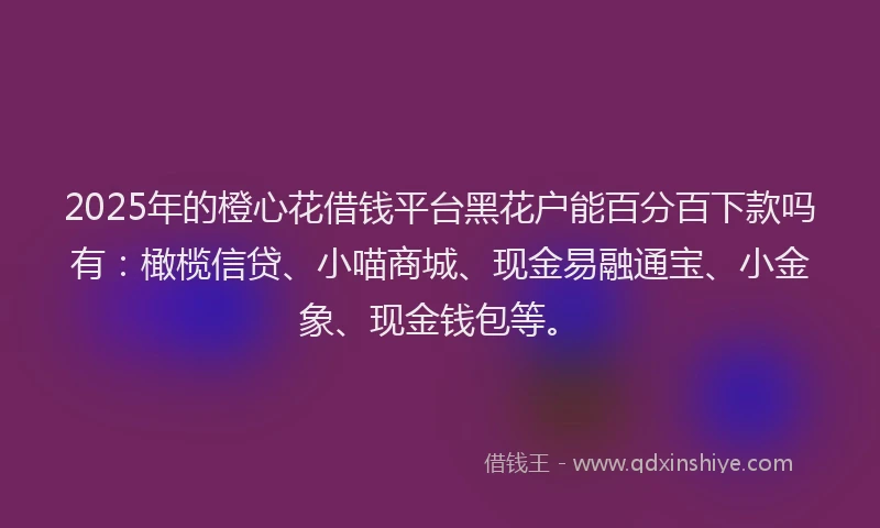 2025年的橙心花借钱平台黑花户能百分百下款吗有：橄榄信贷、小喵商城、现金易融通宝、小金象、现金钱包等。