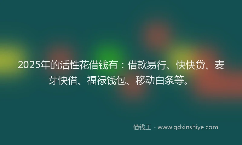 2025年的活性花借钱有：借款易行、快快贷、麦芽快借、福禄钱包、移动白条等。