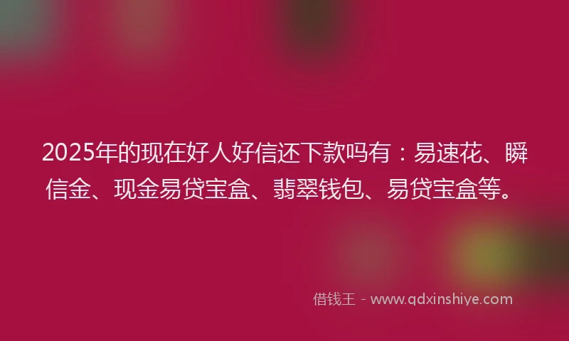 2025年的现在好人好信还下款吗有：易速花、瞬信金、现金易贷宝盒、翡翠钱包、易贷宝盒等。
