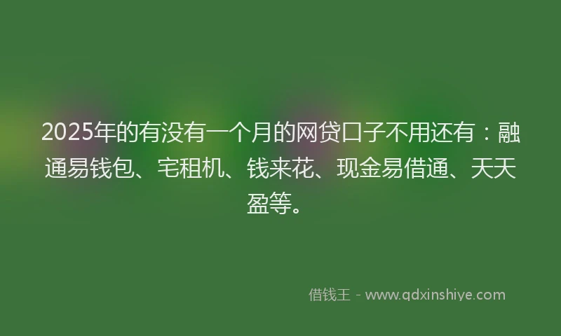 2025年的有没有一个月的网贷口子不用还有：融通易钱包、宅租机、钱来花、现金易借通、天天盈等。