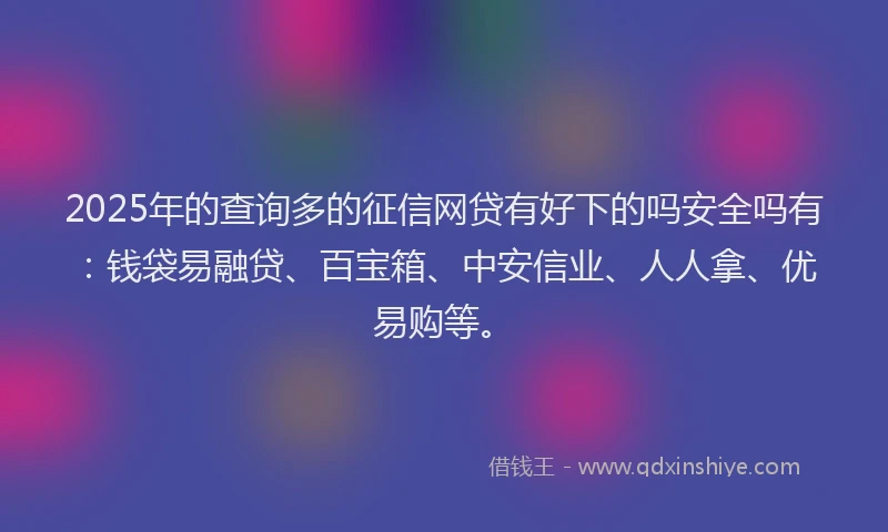 2025年的查询多的征信网贷有好下的吗安全吗有：钱袋易融贷、百宝箱、中安信业、人人拿、优易购等。