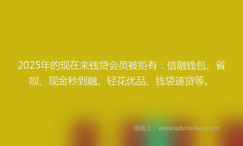 2025年的现在来钱贷会员被拒有：信融钱包、省呗、现金秒到融、轻花优品、钱袋速贷等。
