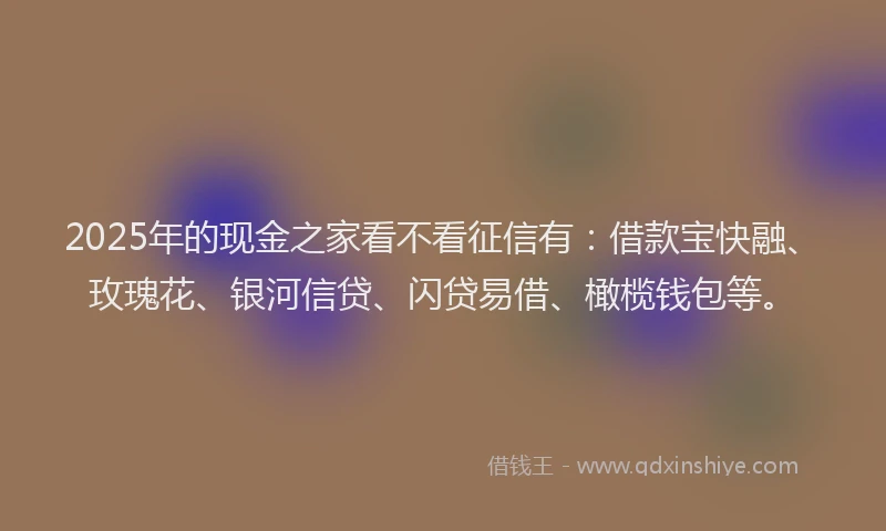 2025年的现金之家看不看征信有：借款宝快融、玫瑰花、银河信贷、闪贷易借、橄榄钱包等。