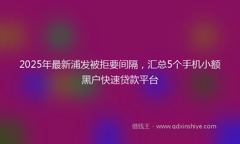 2025年最新浦发被拒要间隔，汇总5个手机小额黑户快速贷款平台