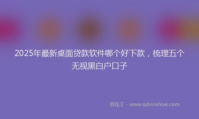 2025年最新桌面贷款软件哪个好下款，梳理五个无视黑白户口子