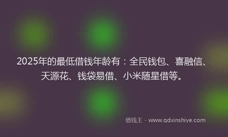 2025年的最低借钱年龄有：全民钱包、喜融信、天源花、钱袋易借、小米随星借等。